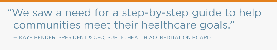 We saw a need for a step-by-step guide to help communities meet their healthcare goals. Kaye Bender, president & CEO, Public Health Accreditation Board